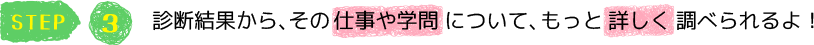 STEP3　診断結果から、その仕事や学問について、もっと詳しく調べられるよ！