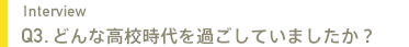 Interview Q3.どんな高校時代でしたか？