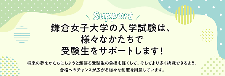 鎌倉女子大学の入学試験は、様々なかたちで受験生をサポートします！将来の夢をかたちにしようと頑張る受験生の負担を軽くして、そしてより多く挑戦できるよう、合格へのチャンスが広がる様々な制度を用意しています。